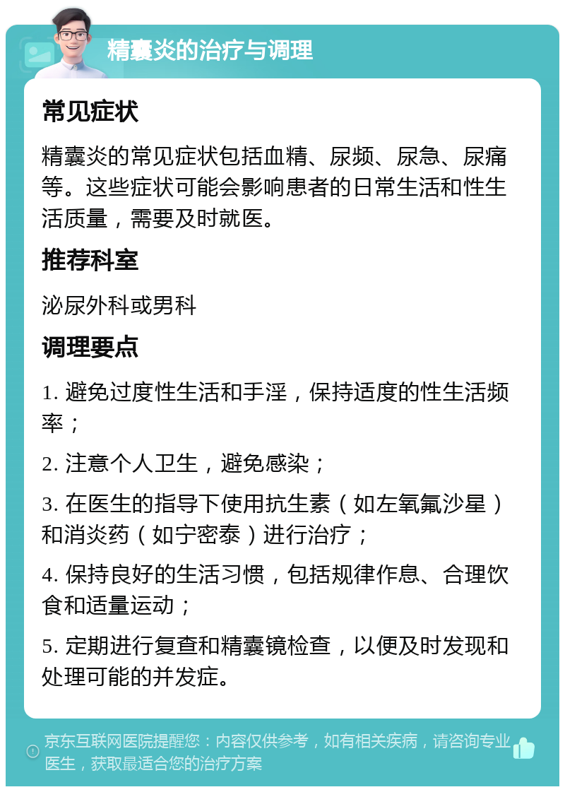 精囊炎的治疗与调理 常见症状 精囊炎的常见症状包括血精、尿频、尿急、尿痛等。这些症状可能会影响患者的日常生活和性生活质量，需要及时就医。 推荐科室 泌尿外科或男科 调理要点 1. 避免过度性生活和手淫，保持适度的性生活频率； 2. 注意个人卫生，避免感染； 3. 在医生的指导下使用抗生素（如左氧氟沙星）和消炎药（如宁密泰）进行治疗； 4. 保持良好的生活习惯，包括规律作息、合理饮食和适量运动； 5. 定期进行复查和精囊镜检查，以便及时发现和处理可能的并发症。