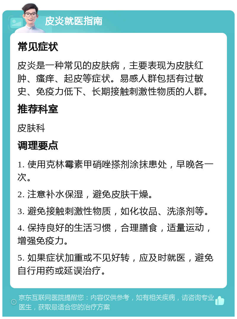 皮炎就医指南 常见症状 皮炎是一种常见的皮肤病，主要表现为皮肤红肿、瘙痒、起皮等症状。易感人群包括有过敏史、免疫力低下、长期接触刺激性物质的人群。 推荐科室 皮肤科 调理要点 1. 使用克林霉素甲硝唑搽剂涂抹患处，早晚各一次。 2. 注意补水保湿，避免皮肤干燥。 3. 避免接触刺激性物质，如化妆品、洗涤剂等。 4. 保持良好的生活习惯，合理膳食，适量运动，增强免疫力。 5. 如果症状加重或不见好转，应及时就医，避免自行用药或延误治疗。