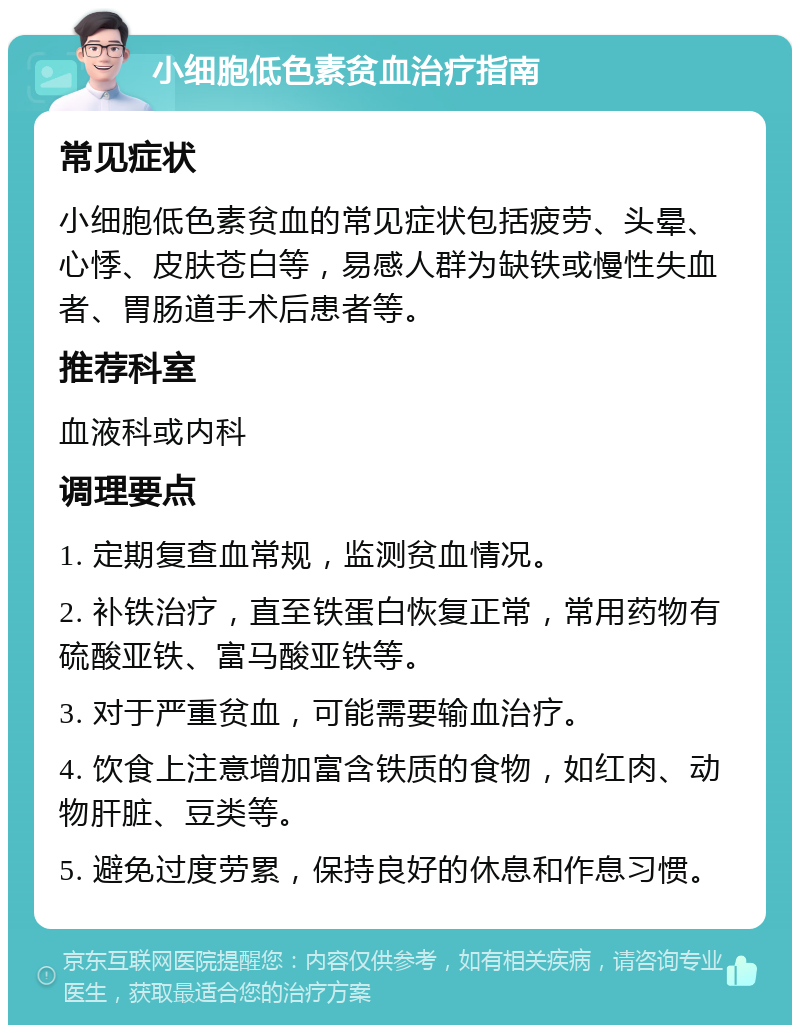 小细胞低色素贫血治疗指南 常见症状 小细胞低色素贫血的常见症状包括疲劳、头晕、心悸、皮肤苍白等，易感人群为缺铁或慢性失血者、胃肠道手术后患者等。 推荐科室 血液科或内科 调理要点 1. 定期复查血常规，监测贫血情况。 2. 补铁治疗，直至铁蛋白恢复正常，常用药物有硫酸亚铁、富马酸亚铁等。 3. 对于严重贫血，可能需要输血治疗。 4. 饮食上注意增加富含铁质的食物，如红肉、动物肝脏、豆类等。 5. 避免过度劳累，保持良好的休息和作息习惯。