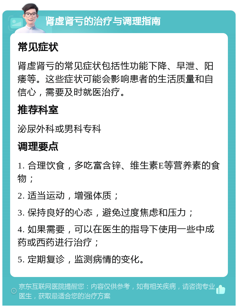 肾虚肾亏的治疗与调理指南 常见症状 肾虚肾亏的常见症状包括性功能下降、早泄、阳痿等。这些症状可能会影响患者的生活质量和自信心，需要及时就医治疗。 推荐科室 泌尿外科或男科专科 调理要点 1. 合理饮食，多吃富含锌、维生素E等营养素的食物； 2. 适当运动，增强体质； 3. 保持良好的心态，避免过度焦虑和压力； 4. 如果需要，可以在医生的指导下使用一些中成药或西药进行治疗； 5. 定期复诊，监测病情的变化。