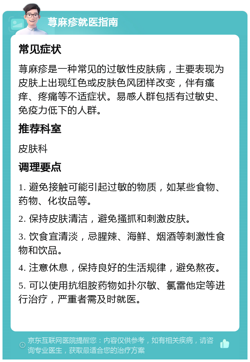 荨麻疹就医指南 常见症状 荨麻疹是一种常见的过敏性皮肤病，主要表现为皮肤上出现红色或皮肤色风团样改变，伴有瘙痒、疼痛等不适症状。易感人群包括有过敏史、免疫力低下的人群。 推荐科室 皮肤科 调理要点 1. 避免接触可能引起过敏的物质，如某些食物、药物、化妆品等。 2. 保持皮肤清洁，避免搔抓和刺激皮肤。 3. 饮食宜清淡，忌腥辣、海鲜、烟酒等刺激性食物和饮品。 4. 注意休息，保持良好的生活规律，避免熬夜。 5. 可以使用抗组胺药物如扑尔敏、氯雷他定等进行治疗，严重者需及时就医。