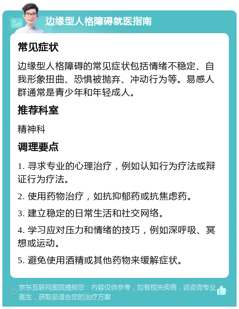 边缘型人格障碍就医指南 常见症状 边缘型人格障碍的常见症状包括情绪不稳定、自我形象扭曲、恐惧被抛弃、冲动行为等。易感人群通常是青少年和年轻成人。 推荐科室 精神科 调理要点 1. 寻求专业的心理治疗，例如认知行为疗法或辩证行为疗法。 2. 使用药物治疗，如抗抑郁药或抗焦虑药。 3. 建立稳定的日常生活和社交网络。 4. 学习应对压力和情绪的技巧，例如深呼吸、冥想或运动。 5. 避免使用酒精或其他药物来缓解症状。