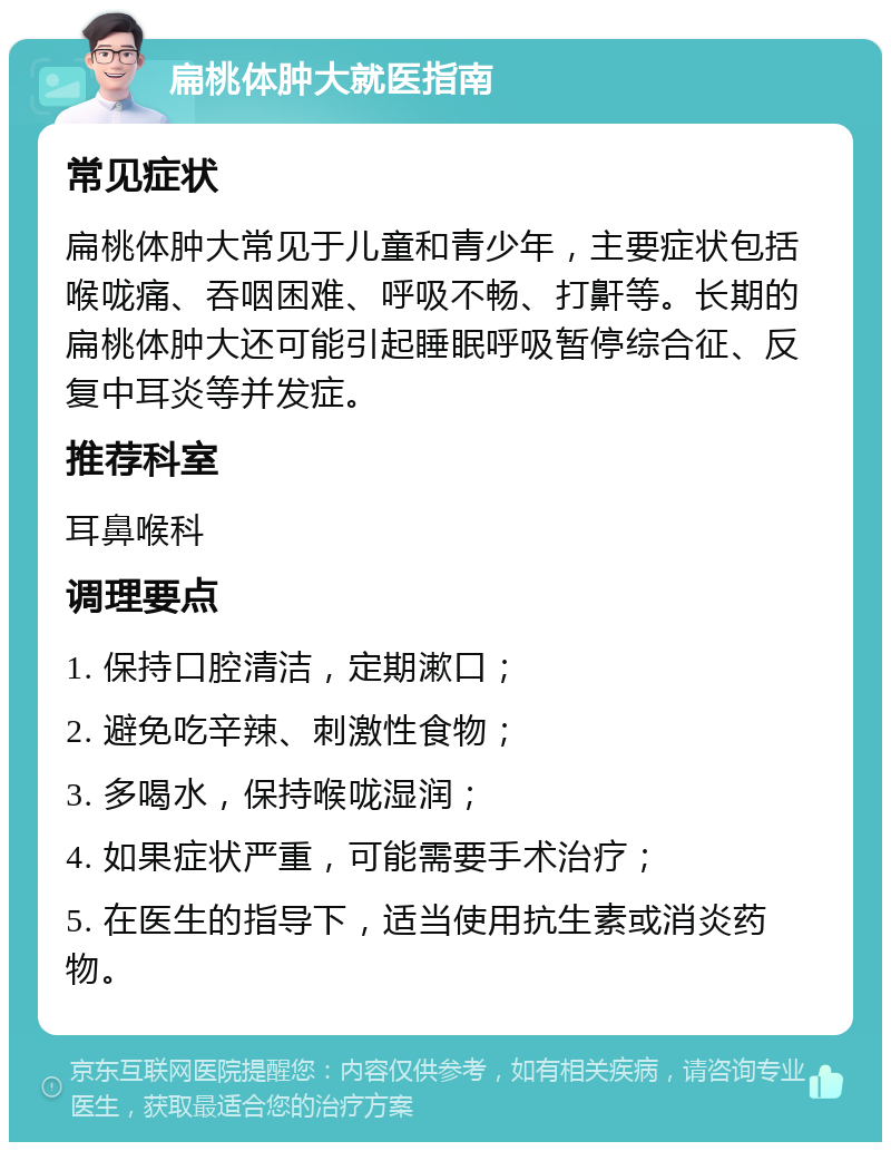 扁桃体肿大就医指南 常见症状 扁桃体肿大常见于儿童和青少年，主要症状包括喉咙痛、吞咽困难、呼吸不畅、打鼾等。长期的扁桃体肿大还可能引起睡眠呼吸暂停综合征、反复中耳炎等并发症。 推荐科室 耳鼻喉科 调理要点 1. 保持口腔清洁，定期漱口； 2. 避免吃辛辣、刺激性食物； 3. 多喝水，保持喉咙湿润； 4. 如果症状严重，可能需要手术治疗； 5. 在医生的指导下，适当使用抗生素或消炎药物。