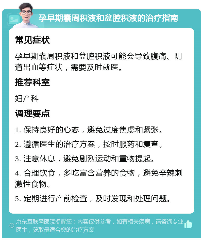 孕早期囊周积液和盆腔积液的治疗指南 常见症状 孕早期囊周积液和盆腔积液可能会导致腹痛、阴道出血等症状，需要及时就医。 推荐科室 妇产科 调理要点 1. 保持良好的心态，避免过度焦虑和紧张。 2. 遵循医生的治疗方案，按时服药和复查。 3. 注意休息，避免剧烈运动和重物提起。 4. 合理饮食，多吃富含营养的食物，避免辛辣刺激性食物。 5. 定期进行产前检查，及时发现和处理问题。