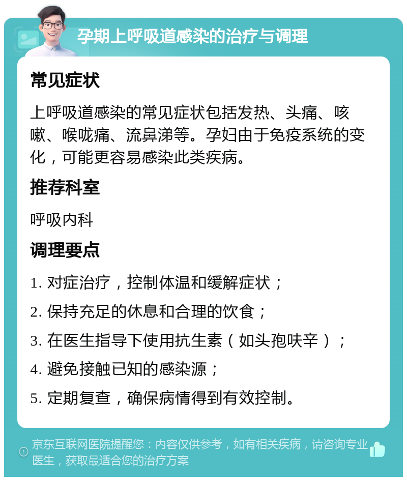 孕期上呼吸道感染的治疗与调理 常见症状 上呼吸道感染的常见症状包括发热、头痛、咳嗽、喉咙痛、流鼻涕等。孕妇由于免疫系统的变化，可能更容易感染此类疾病。 推荐科室 呼吸内科 调理要点 1. 对症治疗，控制体温和缓解症状； 2. 保持充足的休息和合理的饮食； 3. 在医生指导下使用抗生素（如头孢呋辛）； 4. 避免接触已知的感染源； 5. 定期复查，确保病情得到有效控制。