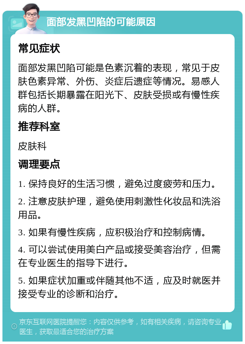 面部发黑凹陷的可能原因 常见症状 面部发黑凹陷可能是色素沉着的表现，常见于皮肤色素异常、外伤、炎症后遗症等情况。易感人群包括长期暴露在阳光下、皮肤受损或有慢性疾病的人群。 推荐科室 皮肤科 调理要点 1. 保持良好的生活习惯，避免过度疲劳和压力。 2. 注意皮肤护理，避免使用刺激性化妆品和洗浴用品。 3. 如果有慢性疾病，应积极治疗和控制病情。 4. 可以尝试使用美白产品或接受美容治疗，但需在专业医生的指导下进行。 5. 如果症状加重或伴随其他不适，应及时就医并接受专业的诊断和治疗。