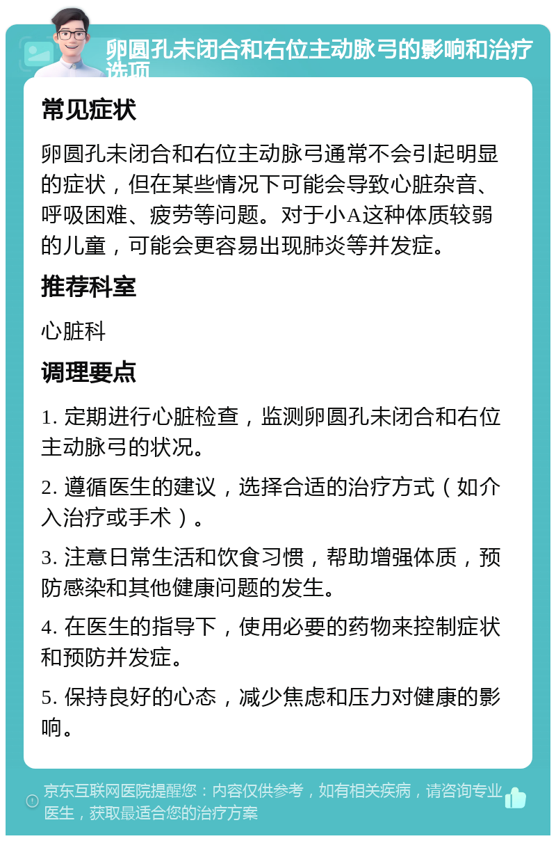 卵圆孔未闭合和右位主动脉弓的影响和治疗选项 常见症状 卵圆孔未闭合和右位主动脉弓通常不会引起明显的症状，但在某些情况下可能会导致心脏杂音、呼吸困难、疲劳等问题。对于小A这种体质较弱的儿童，可能会更容易出现肺炎等并发症。 推荐科室 心脏科 调理要点 1. 定期进行心脏检查，监测卵圆孔未闭合和右位主动脉弓的状况。 2. 遵循医生的建议，选择合适的治疗方式（如介入治疗或手术）。 3. 注意日常生活和饮食习惯，帮助增强体质，预防感染和其他健康问题的发生。 4. 在医生的指导下，使用必要的药物来控制症状和预防并发症。 5. 保持良好的心态，减少焦虑和压力对健康的影响。