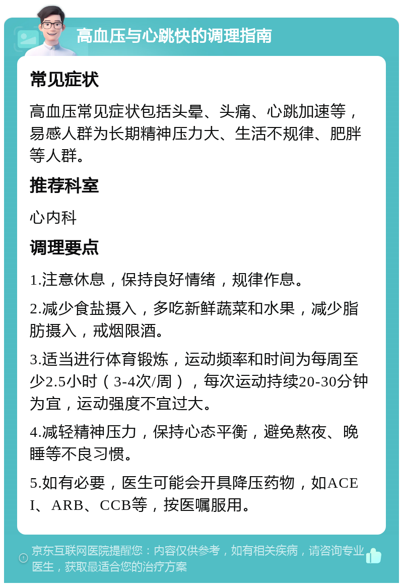 高血压与心跳快的调理指南 常见症状 高血压常见症状包括头晕、头痛、心跳加速等，易感人群为长期精神压力大、生活不规律、肥胖等人群。 推荐科室 心内科 调理要点 1.注意休息，保持良好情绪，规律作息。 2.减少食盐摄入，多吃新鲜蔬菜和水果，减少脂肪摄入，戒烟限酒。 3.适当进行体育锻炼，运动频率和时间为每周至少2.5小时（3-4次/周），每次运动持续20-30分钟为宜，运动强度不宜过大。 4.减轻精神压力，保持心态平衡，避免熬夜、晚睡等不良习惯。 5.如有必要，医生可能会开具降压药物，如ACEI、ARB、CCB等，按医嘱服用。