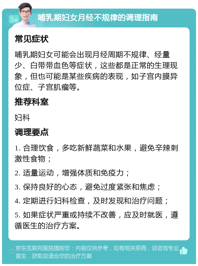 哺乳期妇女月经不规律的调理指南 常见症状 哺乳期妇女可能会出现月经周期不规律、经量少、白带带血色等症状，这些都是正常的生理现象，但也可能是某些疾病的表现，如子宫内膜异位症、子宫肌瘤等。 推荐科室 妇科 调理要点 1. 合理饮食，多吃新鲜蔬菜和水果，避免辛辣刺激性食物； 2. 适量运动，增强体质和免疫力； 3. 保持良好的心态，避免过度紧张和焦虑； 4. 定期进行妇科检查，及时发现和治疗问题； 5. 如果症状严重或持续不改善，应及时就医，遵循医生的治疗方案。