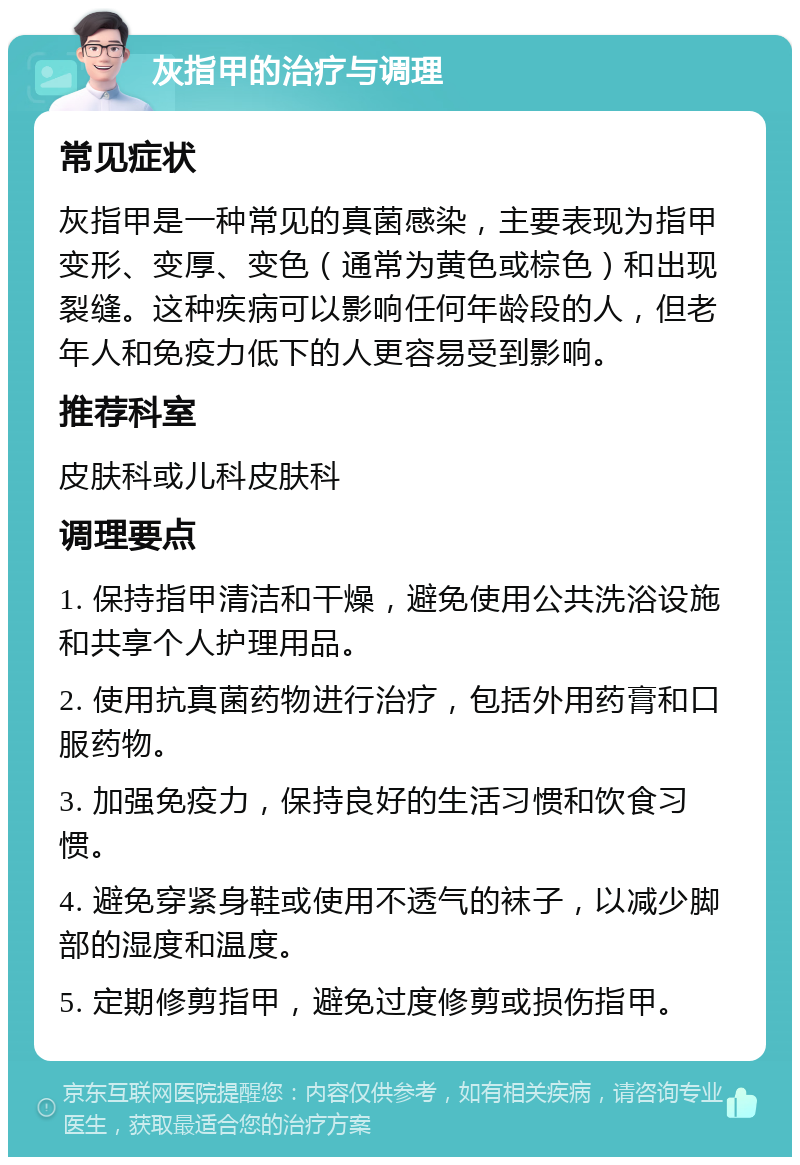 灰指甲的治疗与调理 常见症状 灰指甲是一种常见的真菌感染，主要表现为指甲变形、变厚、变色（通常为黄色或棕色）和出现裂缝。这种疾病可以影响任何年龄段的人，但老年人和免疫力低下的人更容易受到影响。 推荐科室 皮肤科或儿科皮肤科 调理要点 1. 保持指甲清洁和干燥，避免使用公共洗浴设施和共享个人护理用品。 2. 使用抗真菌药物进行治疗，包括外用药膏和口服药物。 3. 加强免疫力，保持良好的生活习惯和饮食习惯。 4. 避免穿紧身鞋或使用不透气的袜子，以减少脚部的湿度和温度。 5. 定期修剪指甲，避免过度修剪或损伤指甲。