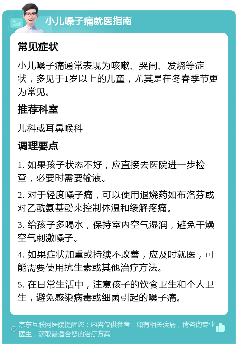 小儿嗓子痛就医指南 常见症状 小儿嗓子痛通常表现为咳嗽、哭闹、发烧等症状，多见于1岁以上的儿童，尤其是在冬春季节更为常见。 推荐科室 儿科或耳鼻喉科 调理要点 1. 如果孩子状态不好，应直接去医院进一步检查，必要时需要输液。 2. 对于轻度嗓子痛，可以使用退烧药如布洛芬或对乙酰氨基酚来控制体温和缓解疼痛。 3. 给孩子多喝水，保持室内空气湿润，避免干燥空气刺激嗓子。 4. 如果症状加重或持续不改善，应及时就医，可能需要使用抗生素或其他治疗方法。 5. 在日常生活中，注意孩子的饮食卫生和个人卫生，避免感染病毒或细菌引起的嗓子痛。