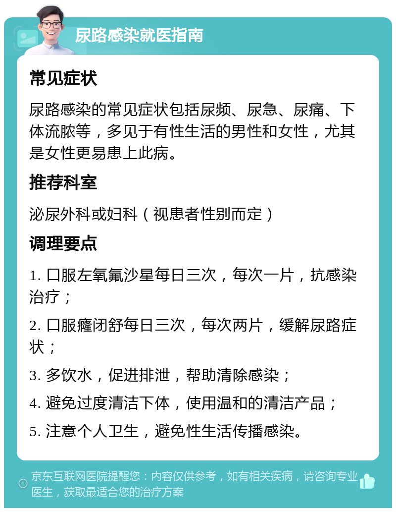 尿路感染就医指南 常见症状 尿路感染的常见症状包括尿频、尿急、尿痛、下体流脓等，多见于有性生活的男性和女性，尤其是女性更易患上此病。 推荐科室 泌尿外科或妇科（视患者性别而定） 调理要点 1. 口服左氧氟沙星每日三次，每次一片，抗感染治疗； 2. 口服癃闭舒每日三次，每次两片，缓解尿路症状； 3. 多饮水，促进排泄，帮助清除感染； 4. 避免过度清洁下体，使用温和的清洁产品； 5. 注意个人卫生，避免性生活传播感染。