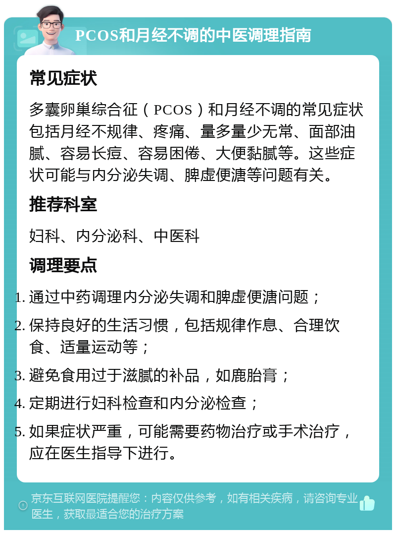 PCOS和月经不调的中医调理指南 常见症状 多囊卵巢综合征（PCOS）和月经不调的常见症状包括月经不规律、疼痛、量多量少无常、面部油腻、容易长痘、容易困倦、大便黏腻等。这些症状可能与内分泌失调、脾虚便溏等问题有关。 推荐科室 妇科、内分泌科、中医科 调理要点 通过中药调理内分泌失调和脾虚便溏问题； 保持良好的生活习惯，包括规律作息、合理饮食、适量运动等； 避免食用过于滋腻的补品，如鹿胎膏； 定期进行妇科检查和内分泌检查； 如果症状严重，可能需要药物治疗或手术治疗，应在医生指导下进行。