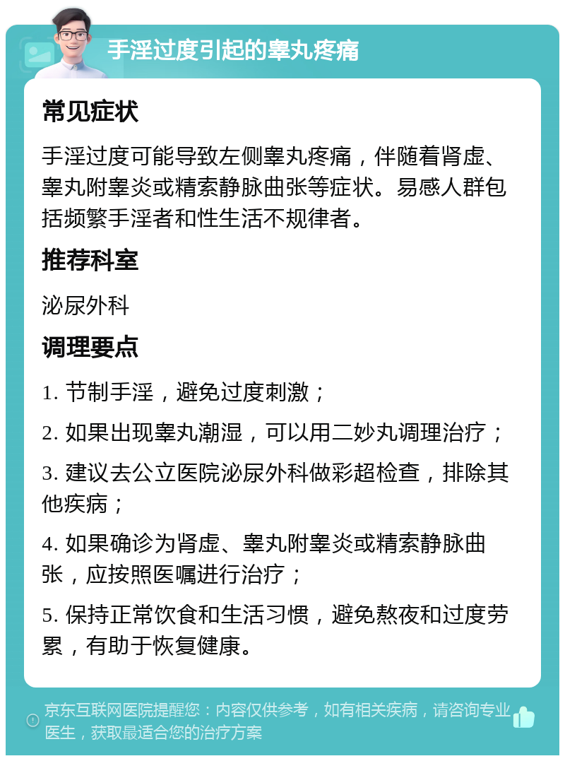 手淫过度引起的睾丸疼痛 常见症状 手淫过度可能导致左侧睾丸疼痛，伴随着肾虚、睾丸附睾炎或精索静脉曲张等症状。易感人群包括频繁手淫者和性生活不规律者。 推荐科室 泌尿外科 调理要点 1. 节制手淫，避免过度刺激； 2. 如果出现睾丸潮湿，可以用二妙丸调理治疗； 3. 建议去公立医院泌尿外科做彩超检查，排除其他疾病； 4. 如果确诊为肾虚、睾丸附睾炎或精索静脉曲张，应按照医嘱进行治疗； 5. 保持正常饮食和生活习惯，避免熬夜和过度劳累，有助于恢复健康。