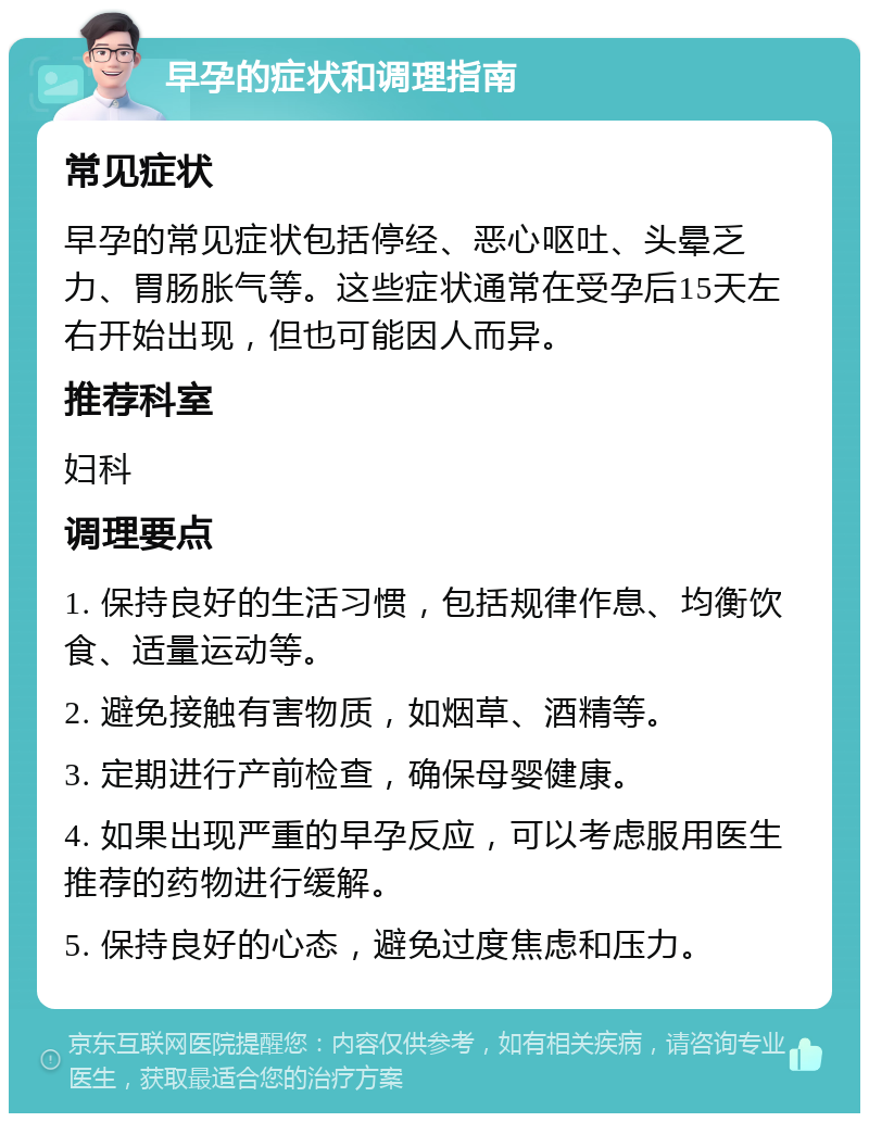 早孕的症状和调理指南 常见症状 早孕的常见症状包括停经、恶心呕吐、头晕乏力、胃肠胀气等。这些症状通常在受孕后15天左右开始出现，但也可能因人而异。 推荐科室 妇科 调理要点 1. 保持良好的生活习惯，包括规律作息、均衡饮食、适量运动等。 2. 避免接触有害物质，如烟草、酒精等。 3. 定期进行产前检查，确保母婴健康。 4. 如果出现严重的早孕反应，可以考虑服用医生推荐的药物进行缓解。 5. 保持良好的心态，避免过度焦虑和压力。