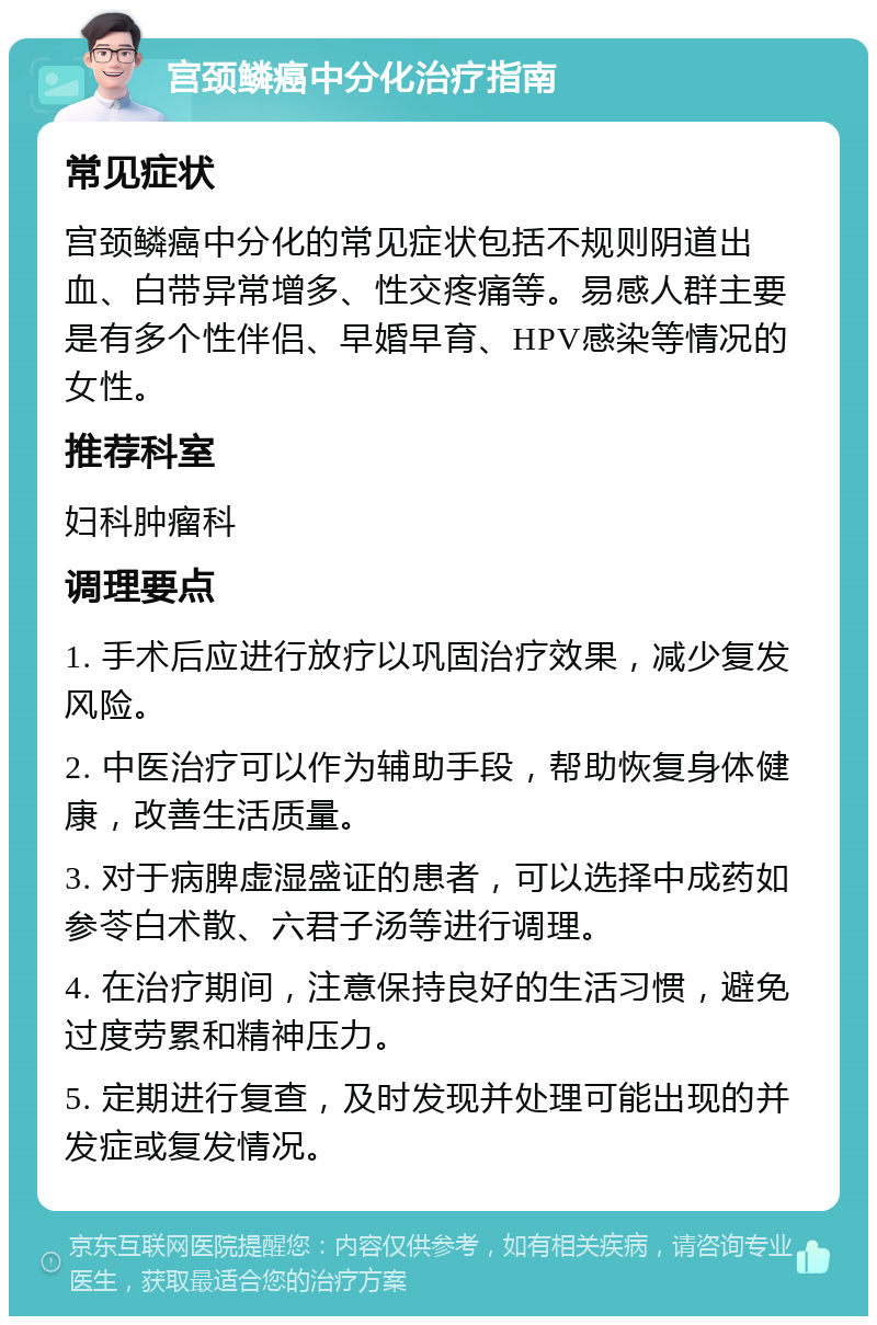 宫颈鳞癌中分化治疗指南 常见症状 宫颈鳞癌中分化的常见症状包括不规则阴道出血、白带异常增多、性交疼痛等。易感人群主要是有多个性伴侣、早婚早育、HPV感染等情况的女性。 推荐科室 妇科肿瘤科 调理要点 1. 手术后应进行放疗以巩固治疗效果，减少复发风险。 2. 中医治疗可以作为辅助手段，帮助恢复身体健康，改善生活质量。 3. 对于病脾虚湿盛证的患者，可以选择中成药如参苓白术散、六君子汤等进行调理。 4. 在治疗期间，注意保持良好的生活习惯，避免过度劳累和精神压力。 5. 定期进行复查，及时发现并处理可能出现的并发症或复发情况。