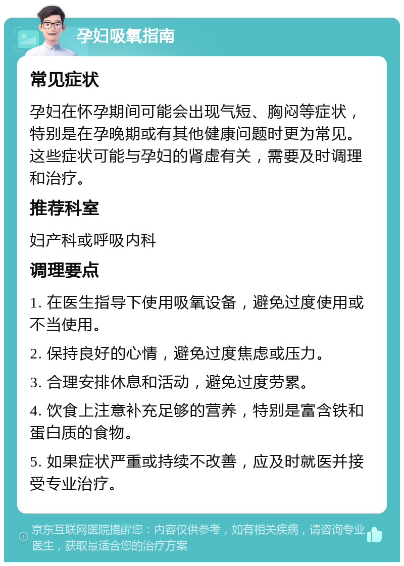 孕妇吸氧指南 常见症状 孕妇在怀孕期间可能会出现气短、胸闷等症状，特别是在孕晚期或有其他健康问题时更为常见。这些症状可能与孕妇的肾虚有关，需要及时调理和治疗。 推荐科室 妇产科或呼吸内科 调理要点 1. 在医生指导下使用吸氧设备，避免过度使用或不当使用。 2. 保持良好的心情，避免过度焦虑或压力。 3. 合理安排休息和活动，避免过度劳累。 4. 饮食上注意补充足够的营养，特别是富含铁和蛋白质的食物。 5. 如果症状严重或持续不改善，应及时就医并接受专业治疗。