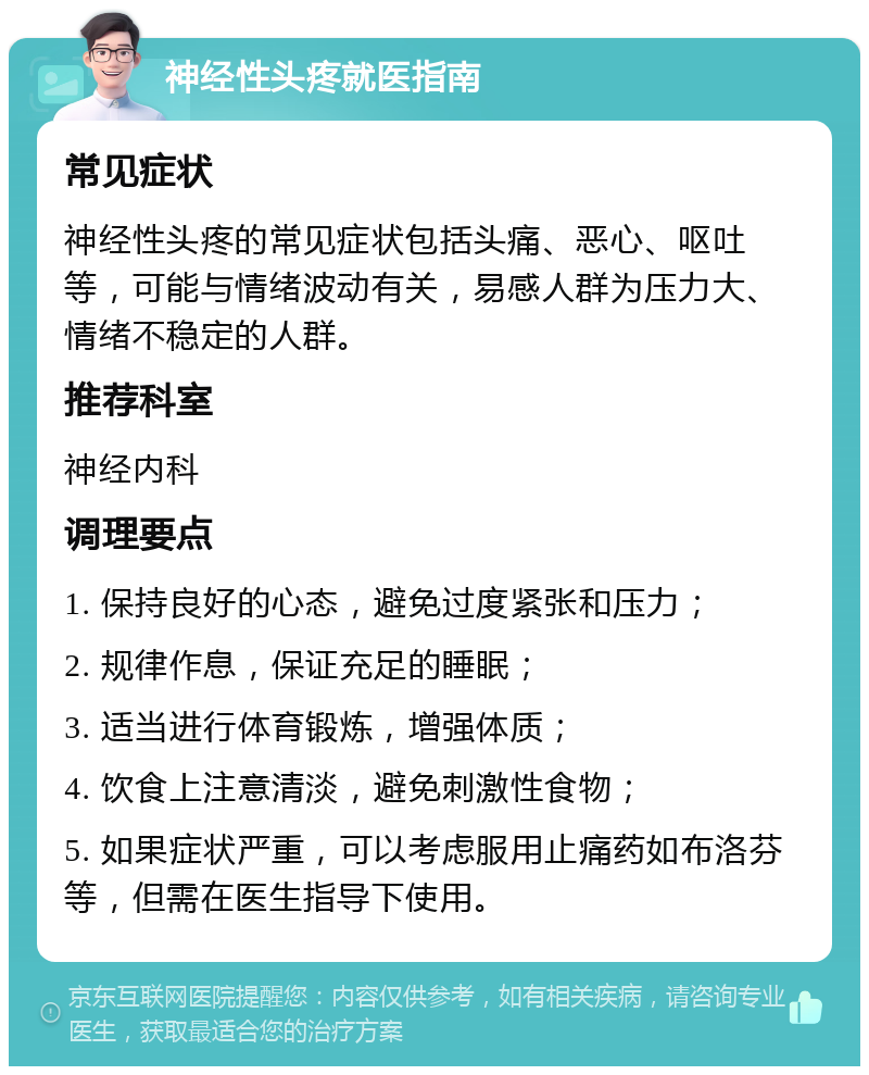 神经性头疼就医指南 常见症状 神经性头疼的常见症状包括头痛、恶心、呕吐等，可能与情绪波动有关，易感人群为压力大、情绪不稳定的人群。 推荐科室 神经内科 调理要点 1. 保持良好的心态，避免过度紧张和压力； 2. 规律作息，保证充足的睡眠； 3. 适当进行体育锻炼，增强体质； 4. 饮食上注意清淡，避免刺激性食物； 5. 如果症状严重，可以考虑服用止痛药如布洛芬等，但需在医生指导下使用。