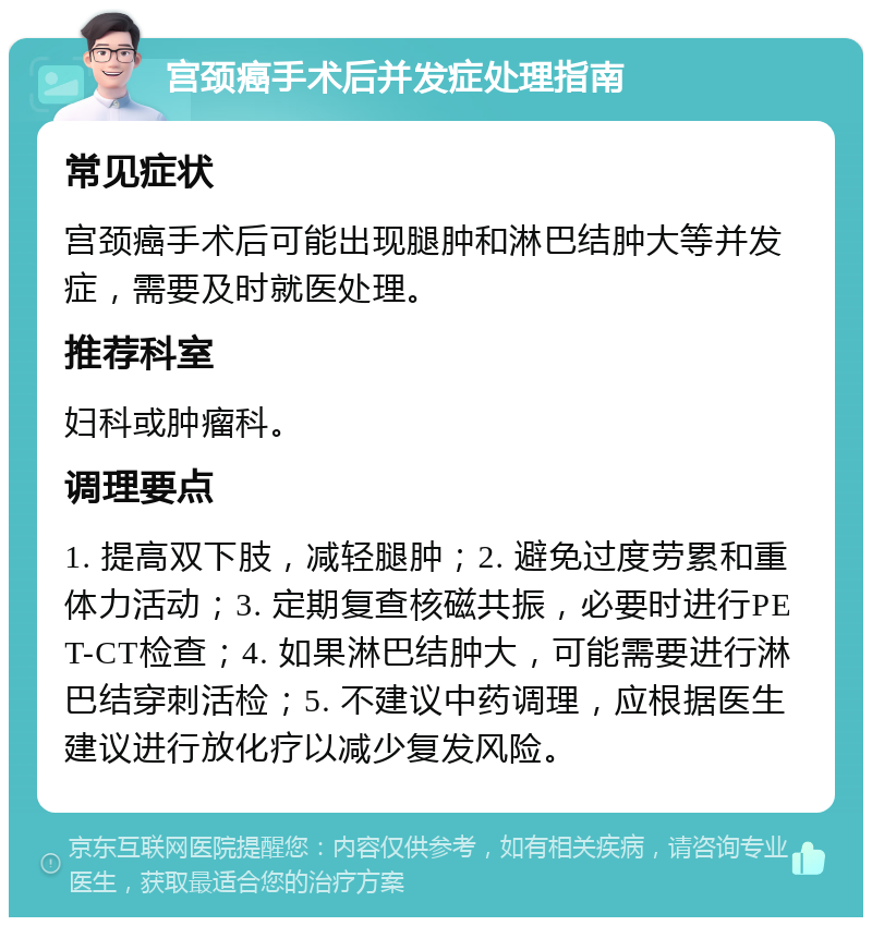 宫颈癌手术后并发症处理指南 常见症状 宫颈癌手术后可能出现腿肿和淋巴结肿大等并发症，需要及时就医处理。 推荐科室 妇科或肿瘤科。 调理要点 1. 提高双下肢，减轻腿肿；2. 避免过度劳累和重体力活动；3. 定期复查核磁共振，必要时进行PET-CT检查；4. 如果淋巴结肿大，可能需要进行淋巴结穿刺活检；5. 不建议中药调理，应根据医生建议进行放化疗以减少复发风险。