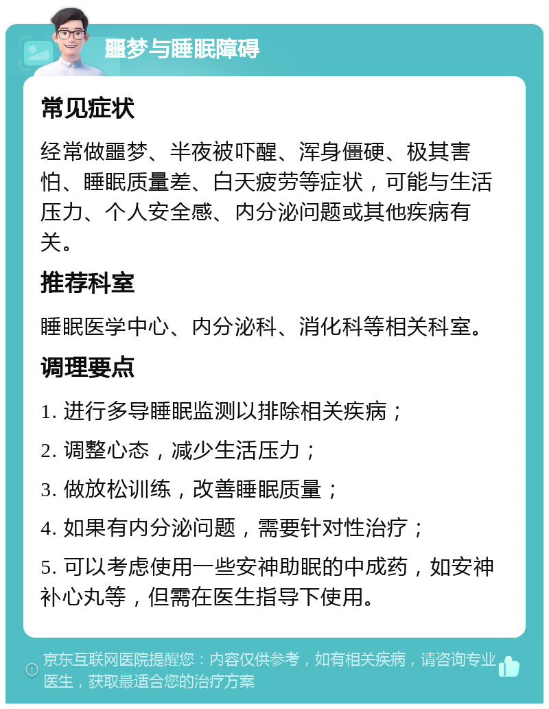 噩梦与睡眠障碍 常见症状 经常做噩梦、半夜被吓醒、浑身僵硬、极其害怕、睡眠质量差、白天疲劳等症状，可能与生活压力、个人安全感、内分泌问题或其他疾病有关。 推荐科室 睡眠医学中心、内分泌科、消化科等相关科室。 调理要点 1. 进行多导睡眠监测以排除相关疾病； 2. 调整心态，减少生活压力； 3. 做放松训练，改善睡眠质量； 4. 如果有内分泌问题，需要针对性治疗； 5. 可以考虑使用一些安神助眠的中成药，如安神补心丸等，但需在医生指导下使用。