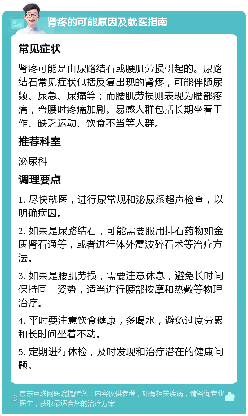 肾疼的可能原因及就医指南 常见症状 肾疼可能是由尿路结石或腰肌劳损引起的。尿路结石常见症状包括反复出现的肾疼，可能伴随尿频、尿急、尿痛等；而腰肌劳损则表现为腰部疼痛，弯腰时疼痛加剧。易感人群包括长期坐着工作、缺乏运动、饮食不当等人群。 推荐科室 泌尿科 调理要点 1. 尽快就医，进行尿常规和泌尿系超声检查，以明确病因。 2. 如果是尿路结石，可能需要服用排石药物如金匮肾石通等，或者进行体外震波碎石术等治疗方法。 3. 如果是腰肌劳损，需要注意休息，避免长时间保持同一姿势，适当进行腰部按摩和热敷等物理治疗。 4. 平时要注意饮食健康，多喝水，避免过度劳累和长时间坐着不动。 5. 定期进行体检，及时发现和治疗潜在的健康问题。