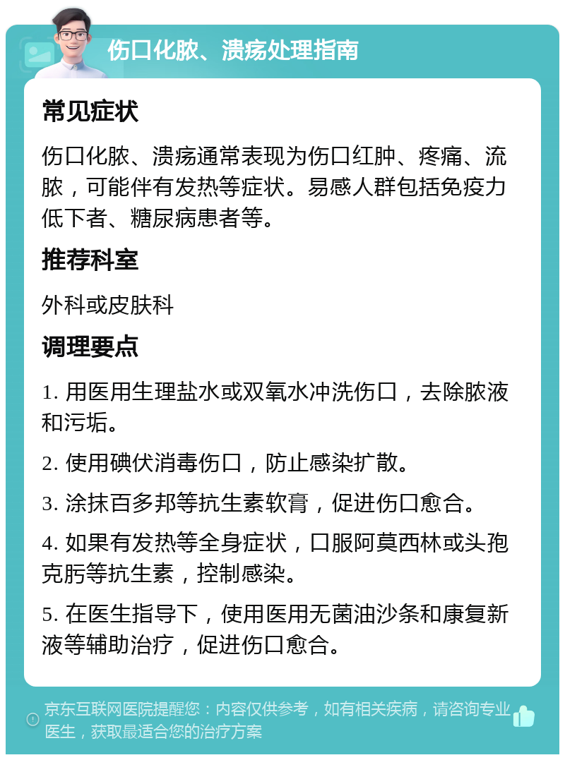 伤口化脓、溃疡处理指南 常见症状 伤口化脓、溃疡通常表现为伤口红肿、疼痛、流脓，可能伴有发热等症状。易感人群包括免疫力低下者、糖尿病患者等。 推荐科室 外科或皮肤科 调理要点 1. 用医用生理盐水或双氧水冲洗伤口，去除脓液和污垢。 2. 使用碘伏消毒伤口，防止感染扩散。 3. 涂抹百多邦等抗生素软膏，促进伤口愈合。 4. 如果有发热等全身症状，口服阿莫西林或头孢克肟等抗生素，控制感染。 5. 在医生指导下，使用医用无菌油沙条和康复新液等辅助治疗，促进伤口愈合。