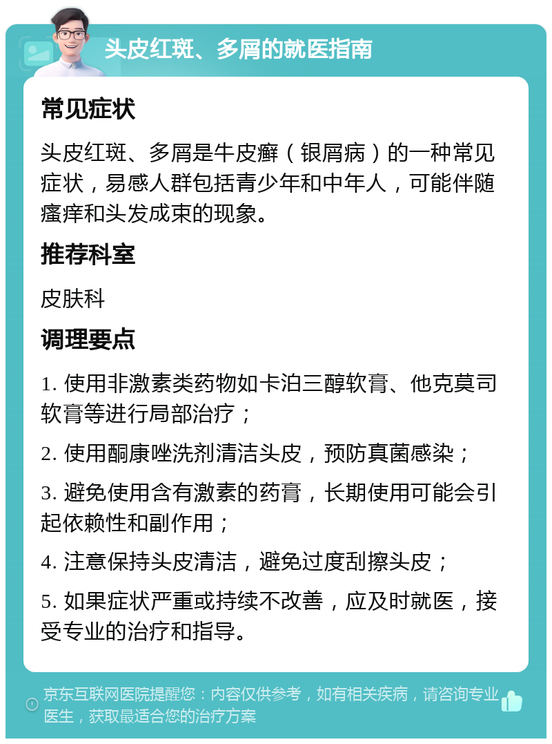 头皮红斑、多屑的就医指南 常见症状 头皮红斑、多屑是牛皮癣（银屑病）的一种常见症状，易感人群包括青少年和中年人，可能伴随瘙痒和头发成束的现象。 推荐科室 皮肤科 调理要点 1. 使用非激素类药物如卡泊三醇软膏、他克莫司软膏等进行局部治疗； 2. 使用酮康唑洗剂清洁头皮，预防真菌感染； 3. 避免使用含有激素的药膏，长期使用可能会引起依赖性和副作用； 4. 注意保持头皮清洁，避免过度刮擦头皮； 5. 如果症状严重或持续不改善，应及时就医，接受专业的治疗和指导。