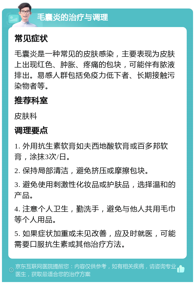 毛囊炎的治疗与调理 常见症状 毛囊炎是一种常见的皮肤感染，主要表现为皮肤上出现红色、肿胀、疼痛的包块，可能伴有脓液排出。易感人群包括免疫力低下者、长期接触污染物者等。 推荐科室 皮肤科 调理要点 1. 外用抗生素软膏如夫西地酸软膏或百多邦软膏，涂抹3次/日。 2. 保持局部清洁，避免挤压或摩擦包块。 3. 避免使用刺激性化妆品或护肤品，选择温和的产品。 4. 注意个人卫生，勤洗手，避免与他人共用毛巾等个人用品。 5. 如果症状加重或未见改善，应及时就医，可能需要口服抗生素或其他治疗方法。