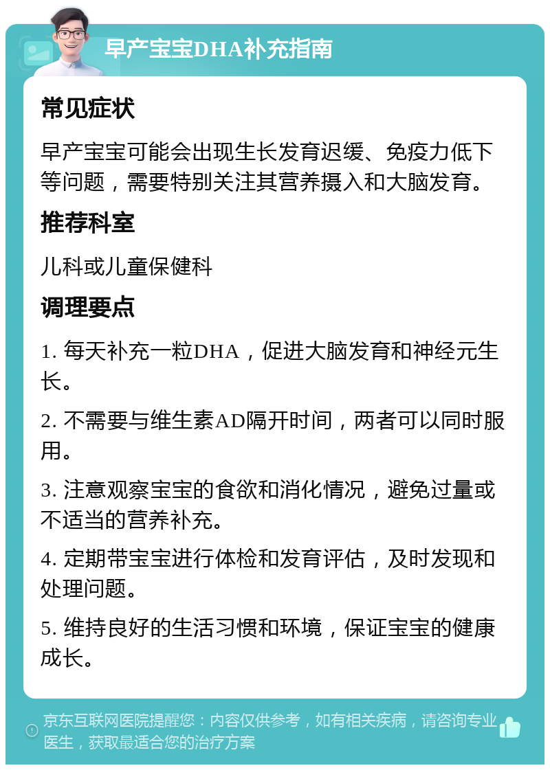 早产宝宝DHA补充指南 常见症状 早产宝宝可能会出现生长发育迟缓、免疫力低下等问题，需要特别关注其营养摄入和大脑发育。 推荐科室 儿科或儿童保健科 调理要点 1. 每天补充一粒DHA，促进大脑发育和神经元生长。 2. 不需要与维生素AD隔开时间，两者可以同时服用。 3. 注意观察宝宝的食欲和消化情况，避免过量或不适当的营养补充。 4. 定期带宝宝进行体检和发育评估，及时发现和处理问题。 5. 维持良好的生活习惯和环境，保证宝宝的健康成长。