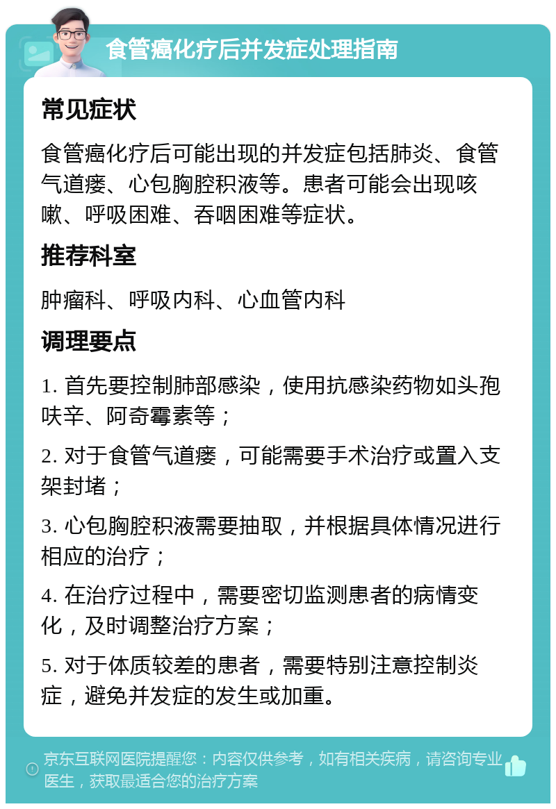 食管癌化疗后并发症处理指南 常见症状 食管癌化疗后可能出现的并发症包括肺炎、食管气道瘘、心包胸腔积液等。患者可能会出现咳嗽、呼吸困难、吞咽困难等症状。 推荐科室 肿瘤科、呼吸内科、心血管内科 调理要点 1. 首先要控制肺部感染，使用抗感染药物如头孢呋辛、阿奇霉素等； 2. 对于食管气道瘘，可能需要手术治疗或置入支架封堵； 3. 心包胸腔积液需要抽取，并根据具体情况进行相应的治疗； 4. 在治疗过程中，需要密切监测患者的病情变化，及时调整治疗方案； 5. 对于体质较差的患者，需要特别注意控制炎症，避免并发症的发生或加重。