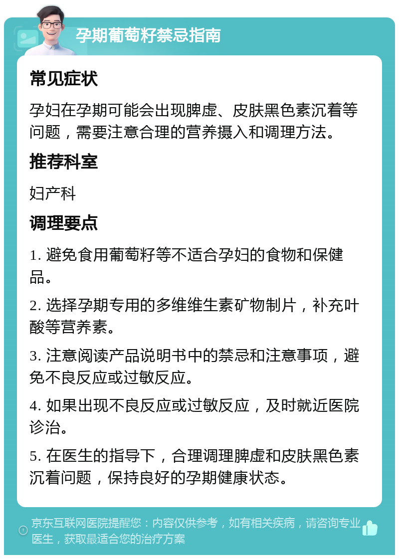 孕期葡萄籽禁忌指南 常见症状 孕妇在孕期可能会出现脾虚、皮肤黑色素沉着等问题，需要注意合理的营养摄入和调理方法。 推荐科室 妇产科 调理要点 1. 避免食用葡萄籽等不适合孕妇的食物和保健品。 2. 选择孕期专用的多维维生素矿物制片，补充叶酸等营养素。 3. 注意阅读产品说明书中的禁忌和注意事项，避免不良反应或过敏反应。 4. 如果出现不良反应或过敏反应，及时就近医院诊治。 5. 在医生的指导下，合理调理脾虚和皮肤黑色素沉着问题，保持良好的孕期健康状态。