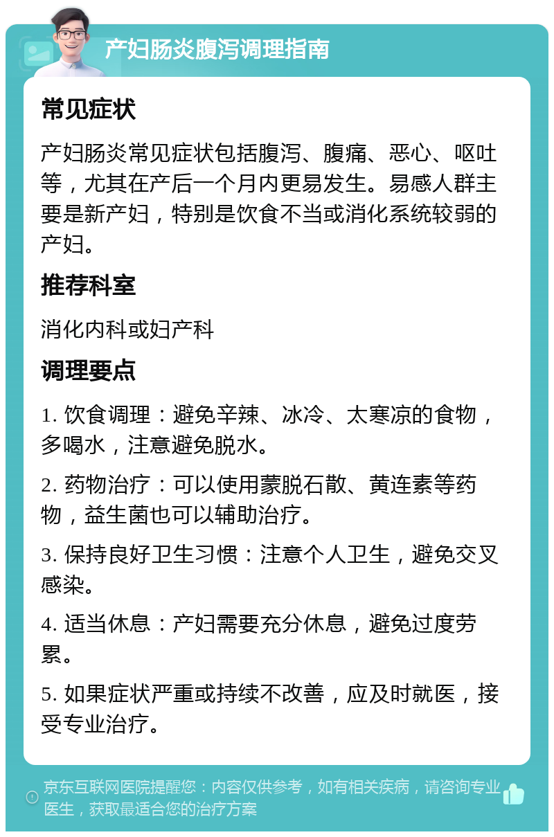 产妇肠炎腹泻调理指南 常见症状 产妇肠炎常见症状包括腹泻、腹痛、恶心、呕吐等，尤其在产后一个月内更易发生。易感人群主要是新产妇，特别是饮食不当或消化系统较弱的产妇。 推荐科室 消化内科或妇产科 调理要点 1. 饮食调理：避免辛辣、冰冷、太寒凉的食物，多喝水，注意避免脱水。 2. 药物治疗：可以使用蒙脱石散、黄连素等药物，益生菌也可以辅助治疗。 3. 保持良好卫生习惯：注意个人卫生，避免交叉感染。 4. 适当休息：产妇需要充分休息，避免过度劳累。 5. 如果症状严重或持续不改善，应及时就医，接受专业治疗。