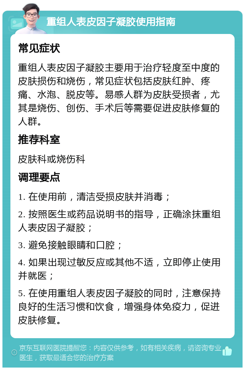 重组人表皮因子凝胶使用指南 常见症状 重组人表皮因子凝胶主要用于治疗轻度至中度的皮肤损伤和烧伤，常见症状包括皮肤红肿、疼痛、水泡、脱皮等。易感人群为皮肤受损者，尤其是烧伤、创伤、手术后等需要促进皮肤修复的人群。 推荐科室 皮肤科或烧伤科 调理要点 1. 在使用前，清洁受损皮肤并消毒； 2. 按照医生或药品说明书的指导，正确涂抹重组人表皮因子凝胶； 3. 避免接触眼睛和口腔； 4. 如果出现过敏反应或其他不适，立即停止使用并就医； 5. 在使用重组人表皮因子凝胶的同时，注意保持良好的生活习惯和饮食，增强身体免疫力，促进皮肤修复。