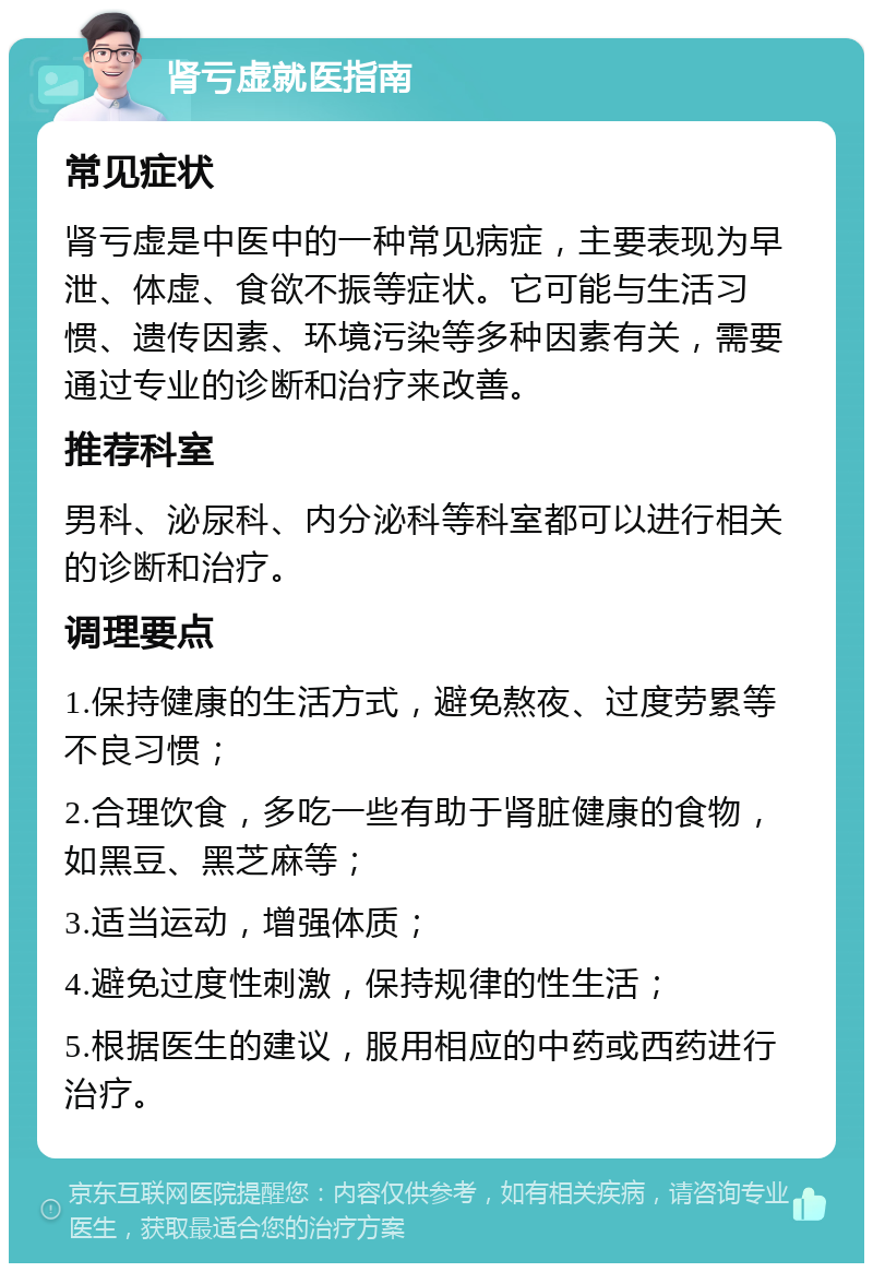 肾亏虚就医指南 常见症状 肾亏虚是中医中的一种常见病症，主要表现为早泄、体虚、食欲不振等症状。它可能与生活习惯、遗传因素、环境污染等多种因素有关，需要通过专业的诊断和治疗来改善。 推荐科室 男科、泌尿科、内分泌科等科室都可以进行相关的诊断和治疗。 调理要点 1.保持健康的生活方式，避免熬夜、过度劳累等不良习惯； 2.合理饮食，多吃一些有助于肾脏健康的食物，如黑豆、黑芝麻等； 3.适当运动，增强体质； 4.避免过度性刺激，保持规律的性生活； 5.根据医生的建议，服用相应的中药或西药进行治疗。