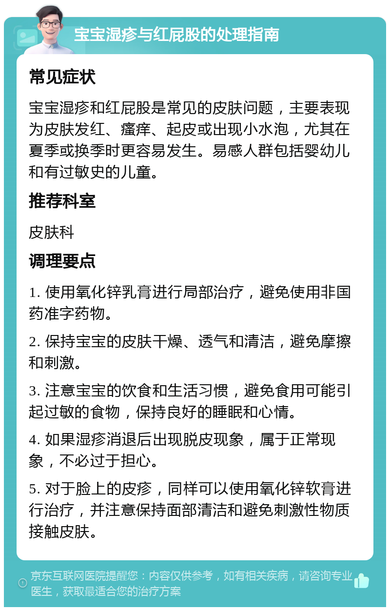 宝宝湿疹与红屁股的处理指南 常见症状 宝宝湿疹和红屁股是常见的皮肤问题，主要表现为皮肤发红、瘙痒、起皮或出现小水泡，尤其在夏季或换季时更容易发生。易感人群包括婴幼儿和有过敏史的儿童。 推荐科室 皮肤科 调理要点 1. 使用氧化锌乳膏进行局部治疗，避免使用非国药准字药物。 2. 保持宝宝的皮肤干燥、透气和清洁，避免摩擦和刺激。 3. 注意宝宝的饮食和生活习惯，避免食用可能引起过敏的食物，保持良好的睡眠和心情。 4. 如果湿疹消退后出现脱皮现象，属于正常现象，不必过于担心。 5. 对于脸上的皮疹，同样可以使用氧化锌软膏进行治疗，并注意保持面部清洁和避免刺激性物质接触皮肤。