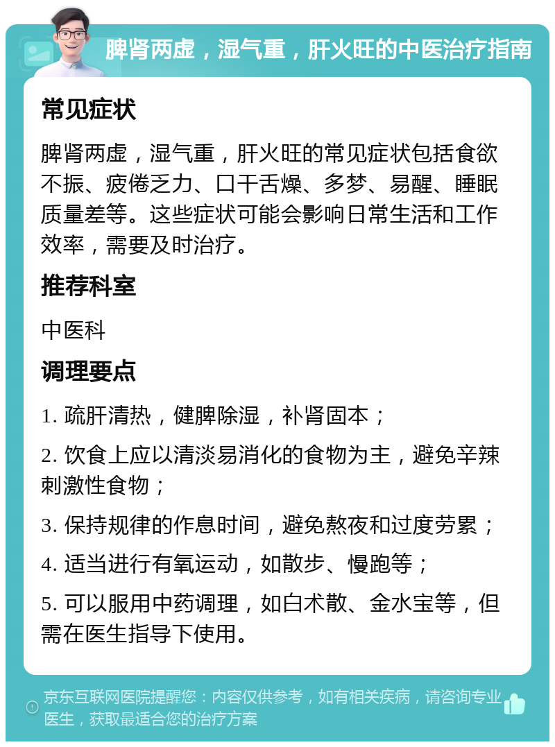 脾肾两虚，湿气重，肝火旺的中医治疗指南 常见症状 脾肾两虚，湿气重，肝火旺的常见症状包括食欲不振、疲倦乏力、口干舌燥、多梦、易醒、睡眠质量差等。这些症状可能会影响日常生活和工作效率，需要及时治疗。 推荐科室 中医科 调理要点 1. 疏肝清热，健脾除湿，补肾固本； 2. 饮食上应以清淡易消化的食物为主，避免辛辣刺激性食物； 3. 保持规律的作息时间，避免熬夜和过度劳累； 4. 适当进行有氧运动，如散步、慢跑等； 5. 可以服用中药调理，如白术散、金水宝等，但需在医生指导下使用。