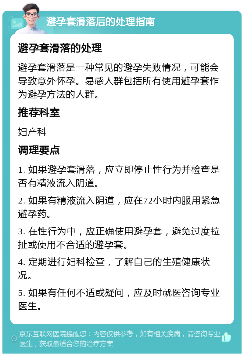 避孕套滑落后的处理指南 避孕套滑落的处理 避孕套滑落是一种常见的避孕失败情况，可能会导致意外怀孕。易感人群包括所有使用避孕套作为避孕方法的人群。 推荐科室 妇产科 调理要点 1. 如果避孕套滑落，应立即停止性行为并检查是否有精液流入阴道。 2. 如果有精液流入阴道，应在72小时内服用紧急避孕药。 3. 在性行为中，应正确使用避孕套，避免过度拉扯或使用不合适的避孕套。 4. 定期进行妇科检查，了解自己的生殖健康状况。 5. 如果有任何不适或疑问，应及时就医咨询专业医生。