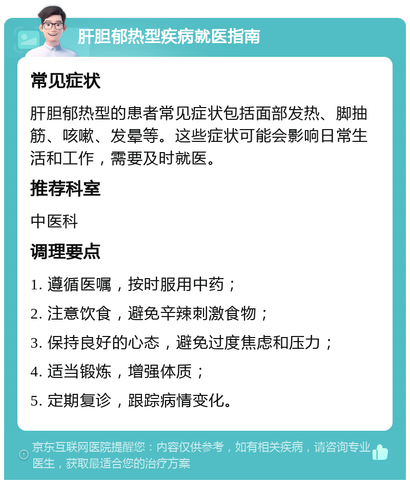 肝胆郁热型疾病就医指南 常见症状 肝胆郁热型的患者常见症状包括面部发热、脚抽筋、咳嗽、发晕等。这些症状可能会影响日常生活和工作，需要及时就医。 推荐科室 中医科 调理要点 1. 遵循医嘱，按时服用中药； 2. 注意饮食，避免辛辣刺激食物； 3. 保持良好的心态，避免过度焦虑和压力； 4. 适当锻炼，增强体质； 5. 定期复诊，跟踪病情变化。