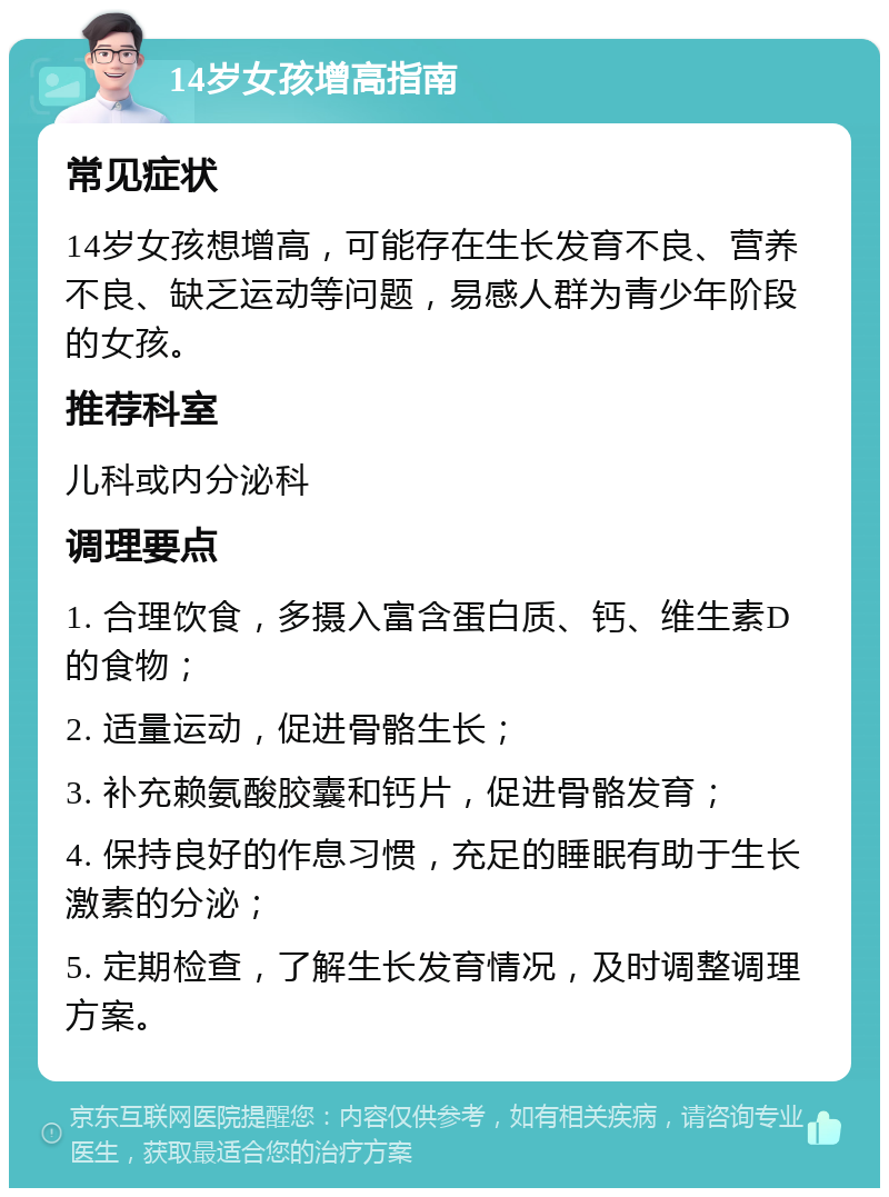 14岁女孩增高指南 常见症状 14岁女孩想增高，可能存在生长发育不良、营养不良、缺乏运动等问题，易感人群为青少年阶段的女孩。 推荐科室 儿科或内分泌科 调理要点 1. 合理饮食，多摄入富含蛋白质、钙、维生素D的食物； 2. 适量运动，促进骨骼生长； 3. 补充赖氨酸胶囊和钙片，促进骨骼发育； 4. 保持良好的作息习惯，充足的睡眠有助于生长激素的分泌； 5. 定期检查，了解生长发育情况，及时调整调理方案。