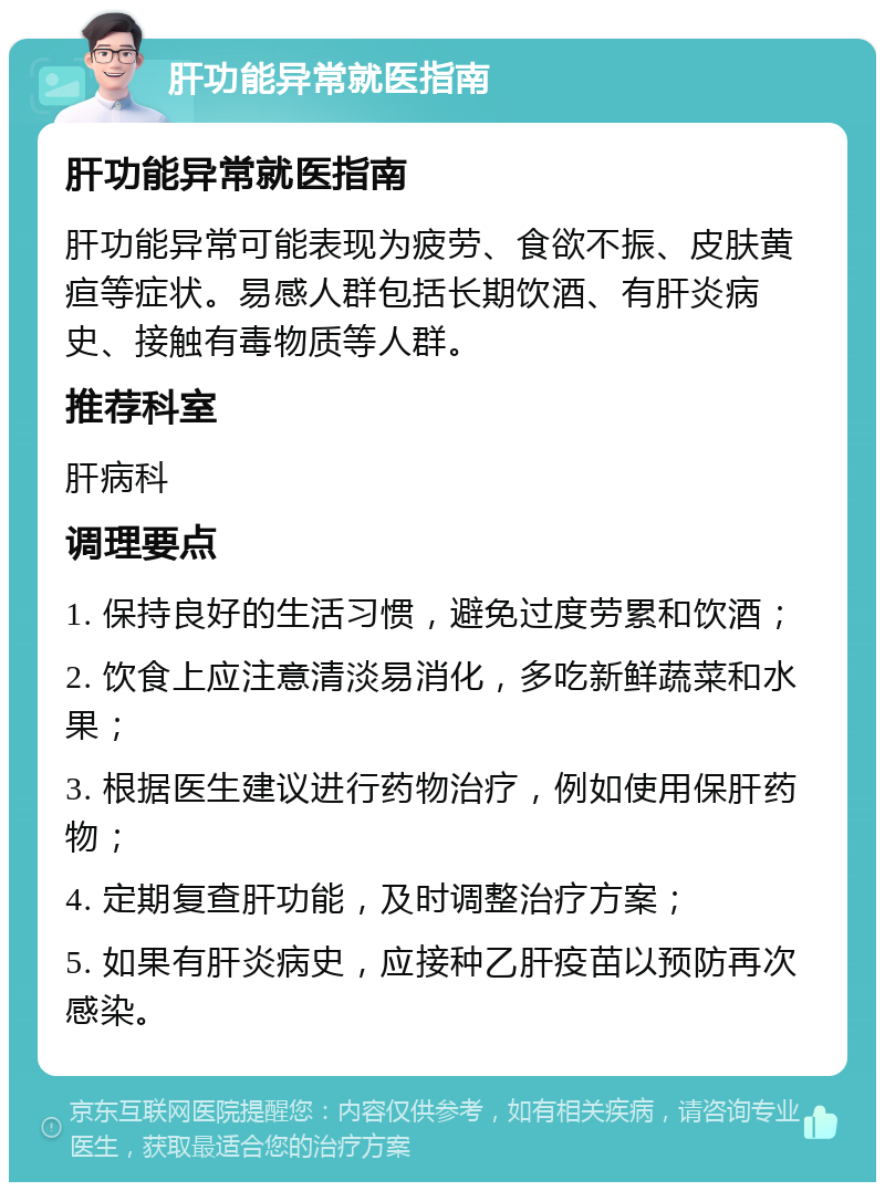 肝功能异常就医指南 肝功能异常就医指南 肝功能异常可能表现为疲劳、食欲不振、皮肤黄疸等症状。易感人群包括长期饮酒、有肝炎病史、接触有毒物质等人群。 推荐科室 肝病科 调理要点 1. 保持良好的生活习惯，避免过度劳累和饮酒； 2. 饮食上应注意清淡易消化，多吃新鲜蔬菜和水果； 3. 根据医生建议进行药物治疗，例如使用保肝药物； 4. 定期复查肝功能，及时调整治疗方案； 5. 如果有肝炎病史，应接种乙肝疫苗以预防再次感染。