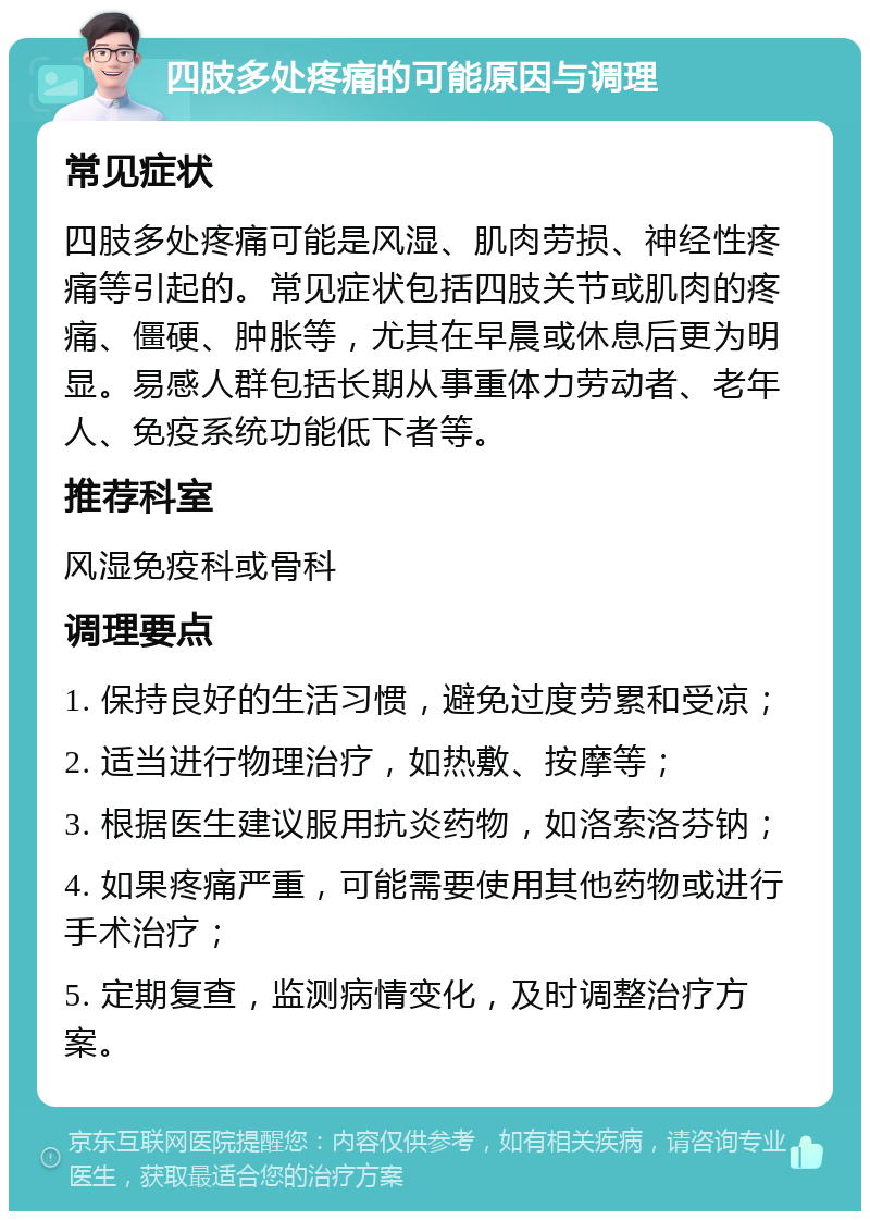 四肢多处疼痛的可能原因与调理 常见症状 四肢多处疼痛可能是风湿、肌肉劳损、神经性疼痛等引起的。常见症状包括四肢关节或肌肉的疼痛、僵硬、肿胀等，尤其在早晨或休息后更为明显。易感人群包括长期从事重体力劳动者、老年人、免疫系统功能低下者等。 推荐科室 风湿免疫科或骨科 调理要点 1. 保持良好的生活习惯，避免过度劳累和受凉； 2. 适当进行物理治疗，如热敷、按摩等； 3. 根据医生建议服用抗炎药物，如洛索洛芬钠； 4. 如果疼痛严重，可能需要使用其他药物或进行手术治疗； 5. 定期复查，监测病情变化，及时调整治疗方案。