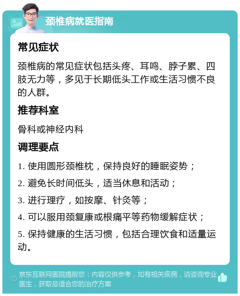 颈椎病就医指南 常见症状 颈椎病的常见症状包括头疼、耳鸣、脖子累、四肢无力等，多见于长期低头工作或生活习惯不良的人群。 推荐科室 骨科或神经内科 调理要点 1. 使用圆形颈椎枕，保持良好的睡眠姿势； 2. 避免长时间低头，适当休息和活动； 3. 进行理疗，如按摩、针灸等； 4. 可以服用颈复康或根痛平等药物缓解症状； 5. 保持健康的生活习惯，包括合理饮食和适量运动。