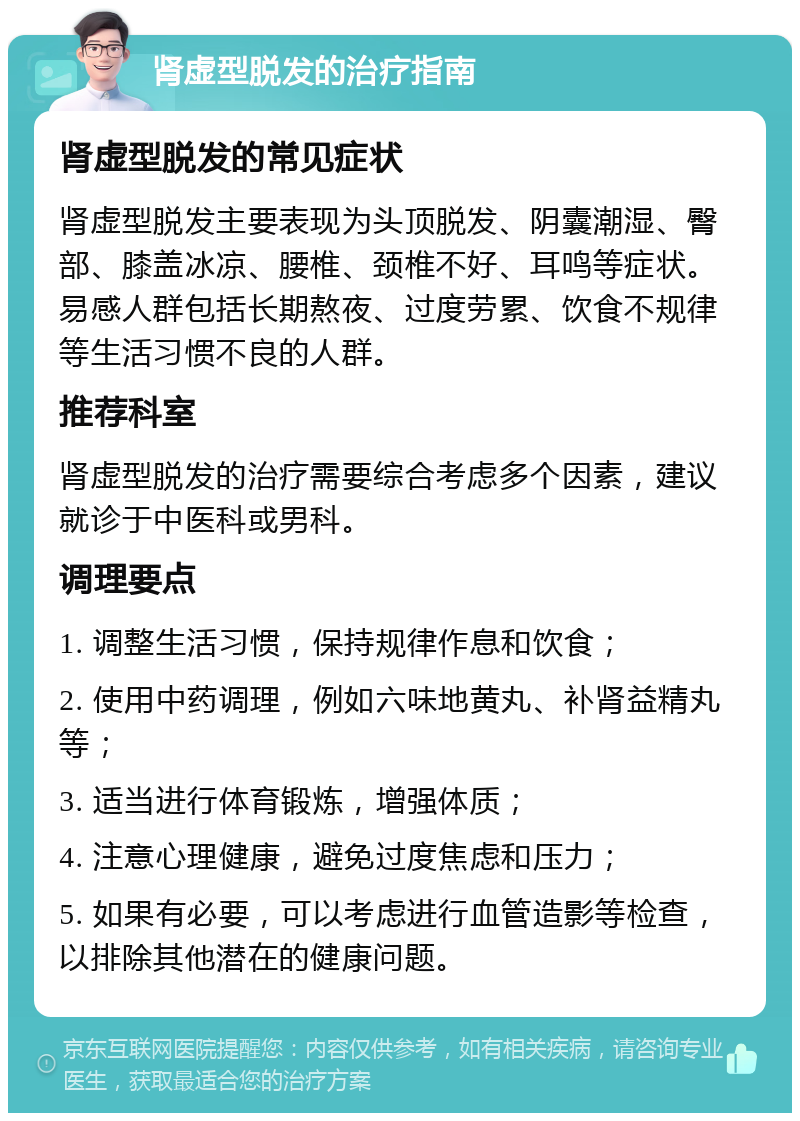 肾虚型脱发的治疗指南 肾虚型脱发的常见症状 肾虚型脱发主要表现为头顶脱发、阴囊潮湿、臀部、膝盖冰凉、腰椎、颈椎不好、耳鸣等症状。易感人群包括长期熬夜、过度劳累、饮食不规律等生活习惯不良的人群。 推荐科室 肾虚型脱发的治疗需要综合考虑多个因素，建议就诊于中医科或男科。 调理要点 1. 调整生活习惯，保持规律作息和饮食； 2. 使用中药调理，例如六味地黄丸、补肾益精丸等； 3. 适当进行体育锻炼，增强体质； 4. 注意心理健康，避免过度焦虑和压力； 5. 如果有必要，可以考虑进行血管造影等检查，以排除其他潜在的健康问题。