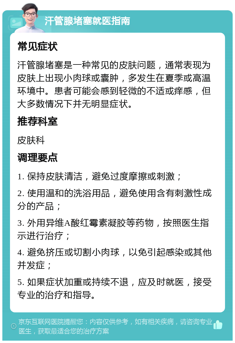 汗管腺堵塞就医指南 常见症状 汗管腺堵塞是一种常见的皮肤问题，通常表现为皮肤上出现小肉球或囊肿，多发生在夏季或高温环境中。患者可能会感到轻微的不适或痒感，但大多数情况下并无明显症状。 推荐科室 皮肤科 调理要点 1. 保持皮肤清洁，避免过度摩擦或刺激； 2. 使用温和的洗浴用品，避免使用含有刺激性成分的产品； 3. 外用异维A酸红霉素凝胶等药物，按照医生指示进行治疗； 4. 避免挤压或切割小肉球，以免引起感染或其他并发症； 5. 如果症状加重或持续不退，应及时就医，接受专业的治疗和指导。