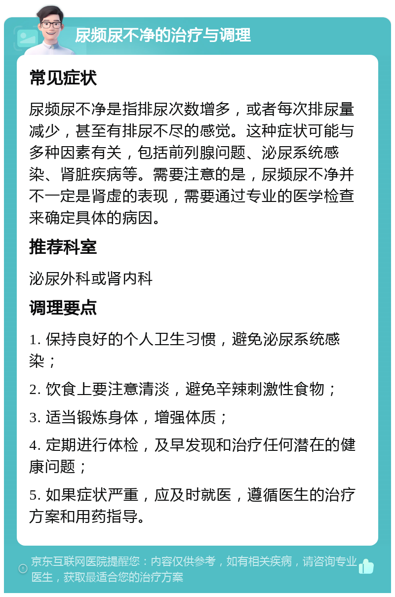 尿频尿不净的治疗与调理 常见症状 尿频尿不净是指排尿次数增多，或者每次排尿量减少，甚至有排尿不尽的感觉。这种症状可能与多种因素有关，包括前列腺问题、泌尿系统感染、肾脏疾病等。需要注意的是，尿频尿不净并不一定是肾虚的表现，需要通过专业的医学检查来确定具体的病因。 推荐科室 泌尿外科或肾内科 调理要点 1. 保持良好的个人卫生习惯，避免泌尿系统感染； 2. 饮食上要注意清淡，避免辛辣刺激性食物； 3. 适当锻炼身体，增强体质； 4. 定期进行体检，及早发现和治疗任何潜在的健康问题； 5. 如果症状严重，应及时就医，遵循医生的治疗方案和用药指导。