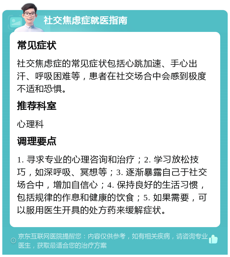 社交焦虑症就医指南 常见症状 社交焦虑症的常见症状包括心跳加速、手心出汗、呼吸困难等，患者在社交场合中会感到极度不适和恐惧。 推荐科室 心理科 调理要点 1. 寻求专业的心理咨询和治疗；2. 学习放松技巧，如深呼吸、冥想等；3. 逐渐暴露自己于社交场合中，增加自信心；4. 保持良好的生活习惯，包括规律的作息和健康的饮食；5. 如果需要，可以服用医生开具的处方药来缓解症状。