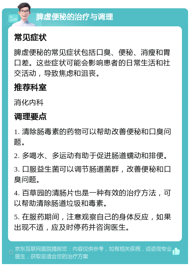 脾虚便秘的治疗与调理 常见症状 脾虚便秘的常见症状包括口臭、便秘、消瘦和胃口差。这些症状可能会影响患者的日常生活和社交活动，导致焦虑和沮丧。 推荐科室 消化内科 调理要点 1. 清除肠毒素的药物可以帮助改善便秘和口臭问题。 2. 多喝水、多运动有助于促进肠道蠕动和排便。 3. 口服益生菌可以调节肠道菌群，改善便秘和口臭问题。 4. 百草园的清肠片也是一种有效的治疗方法，可以帮助清除肠道垃圾和毒素。 5. 在服药期间，注意观察自己的身体反应，如果出现不适，应及时停药并咨询医生。