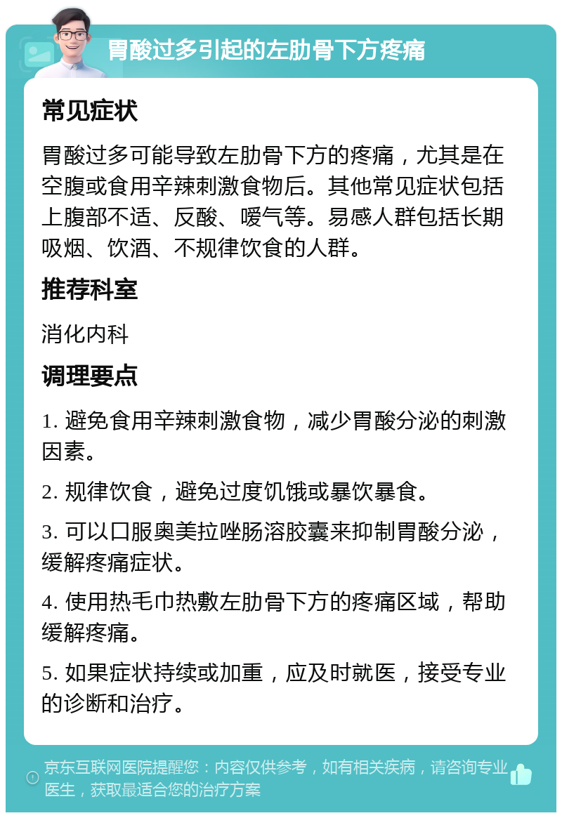 胃酸过多引起的左肋骨下方疼痛 常见症状 胃酸过多可能导致左肋骨下方的疼痛，尤其是在空腹或食用辛辣刺激食物后。其他常见症状包括上腹部不适、反酸、嗳气等。易感人群包括长期吸烟、饮酒、不规律饮食的人群。 推荐科室 消化内科 调理要点 1. 避免食用辛辣刺激食物，减少胃酸分泌的刺激因素。 2. 规律饮食，避免过度饥饿或暴饮暴食。 3. 可以口服奥美拉唑肠溶胶囊来抑制胃酸分泌，缓解疼痛症状。 4. 使用热毛巾热敷左肋骨下方的疼痛区域，帮助缓解疼痛。 5. 如果症状持续或加重，应及时就医，接受专业的诊断和治疗。