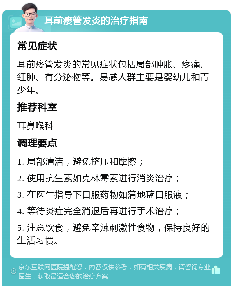 耳前瘘管发炎的治疗指南 常见症状 耳前瘘管发炎的常见症状包括局部肿胀、疼痛、红肿、有分泌物等。易感人群主要是婴幼儿和青少年。 推荐科室 耳鼻喉科 调理要点 1. 局部清洁，避免挤压和摩擦； 2. 使用抗生素如克林霉素进行消炎治疗； 3. 在医生指导下口服药物如蒲地蓝口服液； 4. 等待炎症完全消退后再进行手术治疗； 5. 注意饮食，避免辛辣刺激性食物，保持良好的生活习惯。