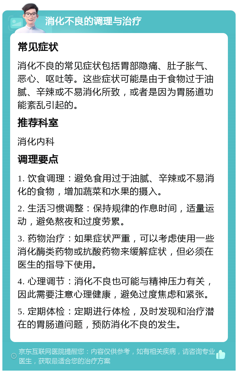 消化不良的调理与治疗 常见症状 消化不良的常见症状包括胃部隐痛、肚子胀气、恶心、呕吐等。这些症状可能是由于食物过于油腻、辛辣或不易消化所致，或者是因为胃肠道功能紊乱引起的。 推荐科室 消化内科 调理要点 1. 饮食调理：避免食用过于油腻、辛辣或不易消化的食物，增加蔬菜和水果的摄入。 2. 生活习惯调整：保持规律的作息时间，适量运动，避免熬夜和过度劳累。 3. 药物治疗：如果症状严重，可以考虑使用一些消化酶类药物或抗酸药物来缓解症状，但必须在医生的指导下使用。 4. 心理调节：消化不良也可能与精神压力有关，因此需要注意心理健康，避免过度焦虑和紧张。 5. 定期体检：定期进行体检，及时发现和治疗潜在的胃肠道问题，预防消化不良的发生。